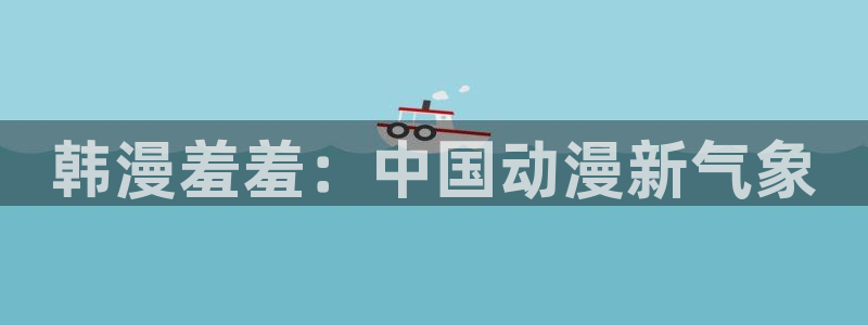 omofun正版官方：韩漫羞羞：中国动漫新气象